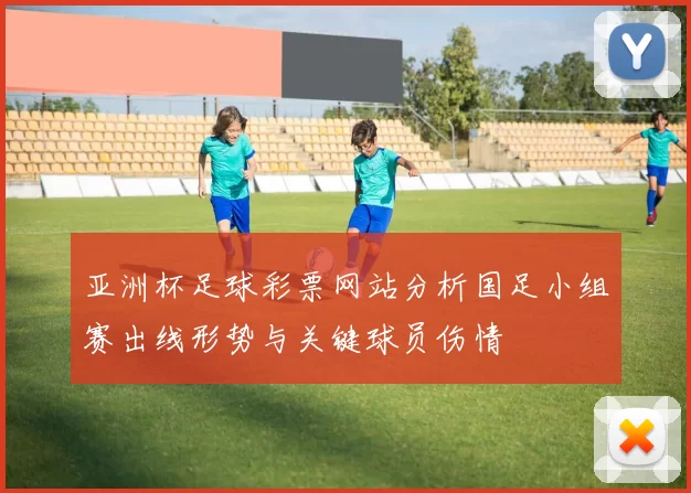 亚洲杯足球彩票网站分析国足小组赛出线形势与关键球员伤情