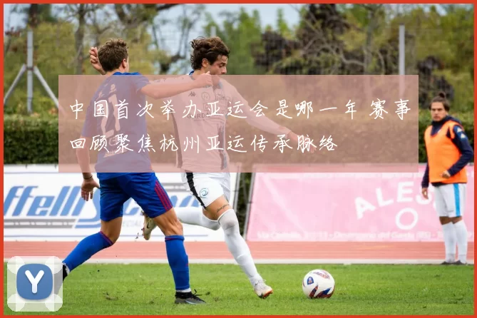 中国首次举办亚运会是哪一年 赛事回顾聚焦杭州亚运传承脉络