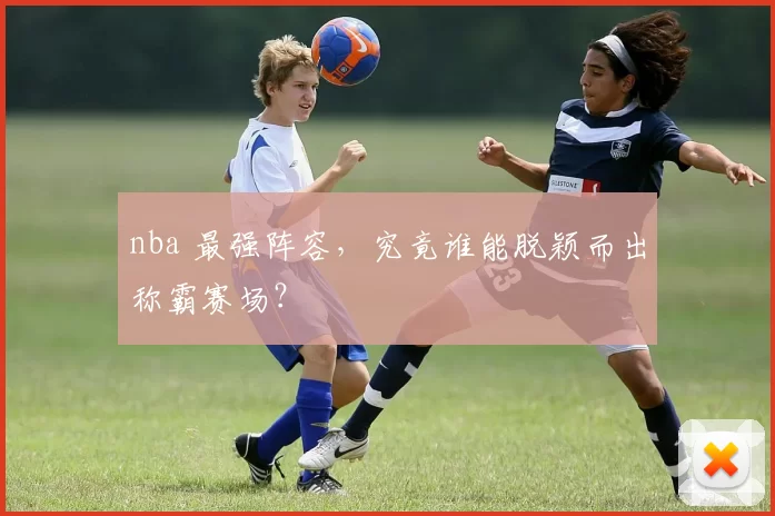 nba 最强阵容，究竟谁能脱颖而出称霸赛场？