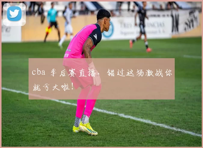 cba 季后赛直播，错过这场激战你就亏大啦！