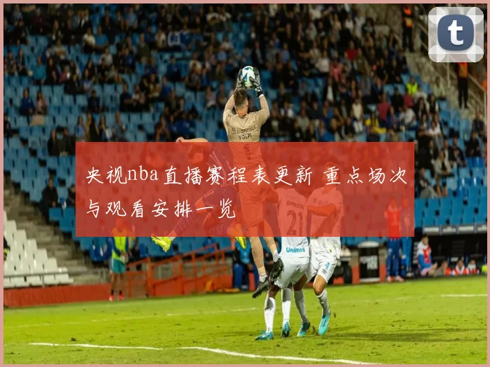 央视nba直播赛程表更新 重点场次与观看安排一览