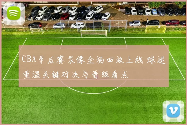 CBA季后赛录像全场回放上线 球迷重温关键对决与晋级看点