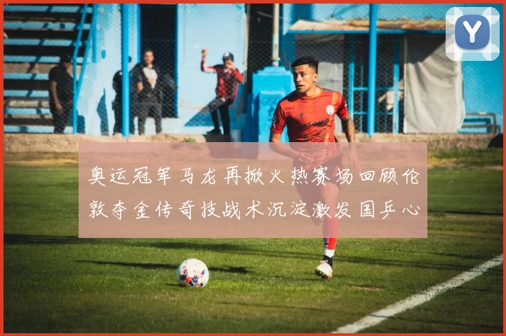 奥运冠军马龙再掀火热赛场回顾伦敦夺金传奇技战术沉淀激发国乒心