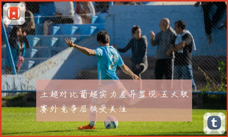土超对比葡超实力差异显现 五大联赛外竞争层级受关注