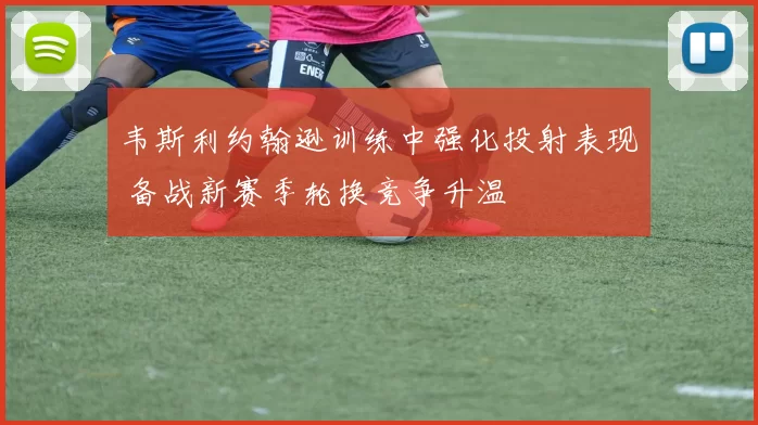 韦斯利约翰逊训练中强化投射表现 备战新赛季轮换竞争升温