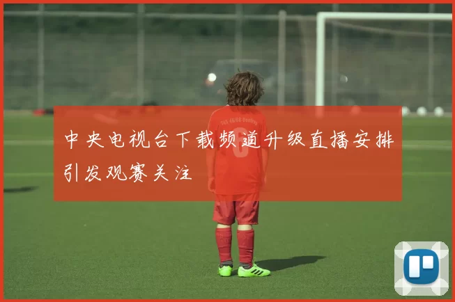 中央电视台下载频道升级直播安排引发观赛关注