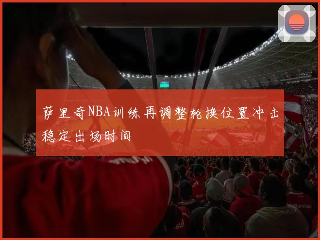 萨里奇NBA训练再调整轮换位置冲击稳定出场时间