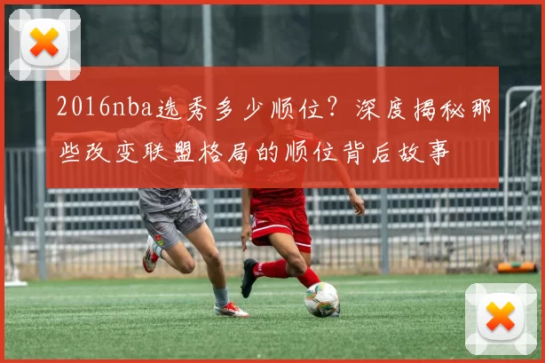 2016nba选秀多少顺位？深度揭秘那些改变联盟格局的顺位背后故事