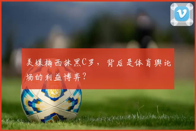 美媒梅西抹黑C罗，背后是体育舆论场的利益博弈？