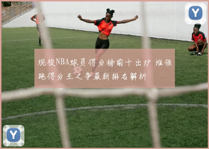 现役NBA球员得分榜前十出炉 谁领跑得分王之争最新排名解析