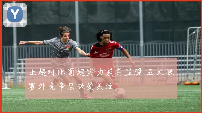 土超对比葡超实力差异显现 五大联赛外竞争层级受关注