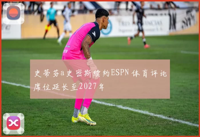 史蒂芬a史密斯续约ESPN 体育评论席位延长至2027年