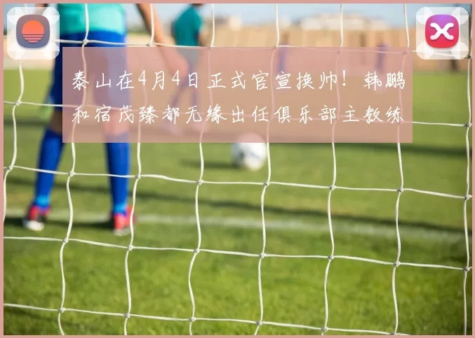 泰山在4月4日正式官宣换帅!韩鹏和宿茂臻都无缘出任俱乐部主教练,新帅入队_黄政宇_赵剑非_国足