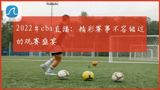 2022年cba直播：精彩赛事不容错过的观赛盛宴