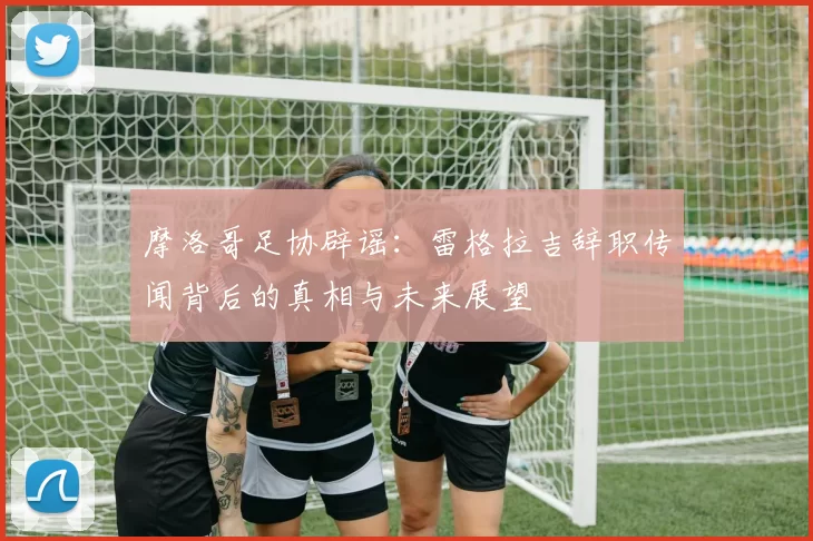 摩洛哥足协辟谣：雷格拉吉辞职传闻背后的真相与未来展望