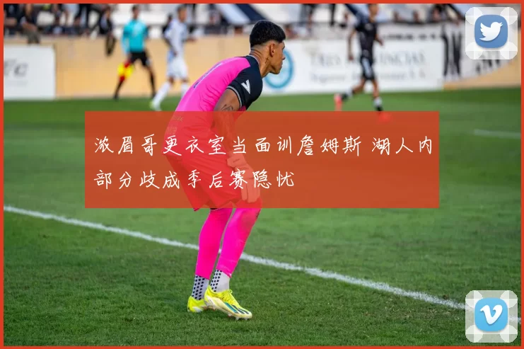 浓眉哥更衣室当面训詹姆斯 湖人内部分歧成季后赛隐忧