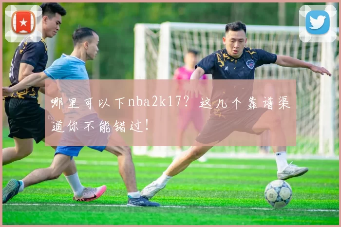 哪里可以下nba2k17？这几个靠谱渠道你不能错过！