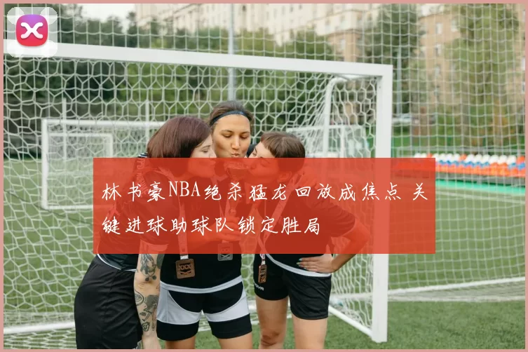 林书豪NBA绝杀猛龙回放成焦点 关键进球助球队锁定胜局