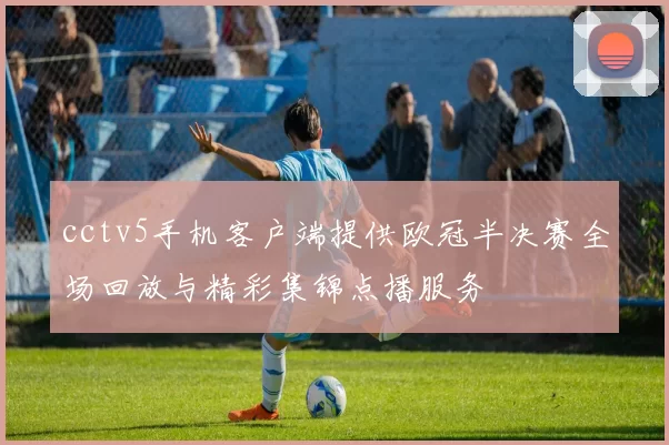 cctv5手机客户端提供欧冠半决赛全场回放与精彩集锦点播服务