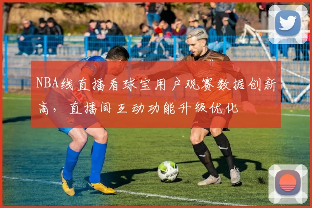 NBA线直播看球宝用户观赛数据创新高，直播间互动功能升级优化