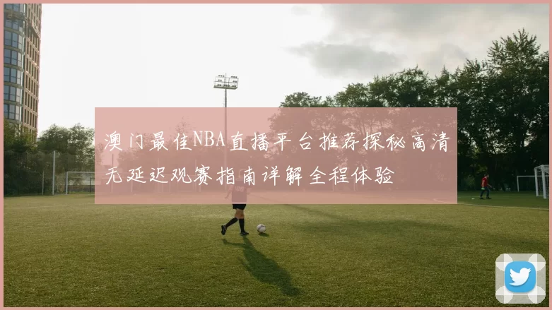 澳门最佳NBA直播平台推荐探秘高清无延迟观赛指南详解全程体验