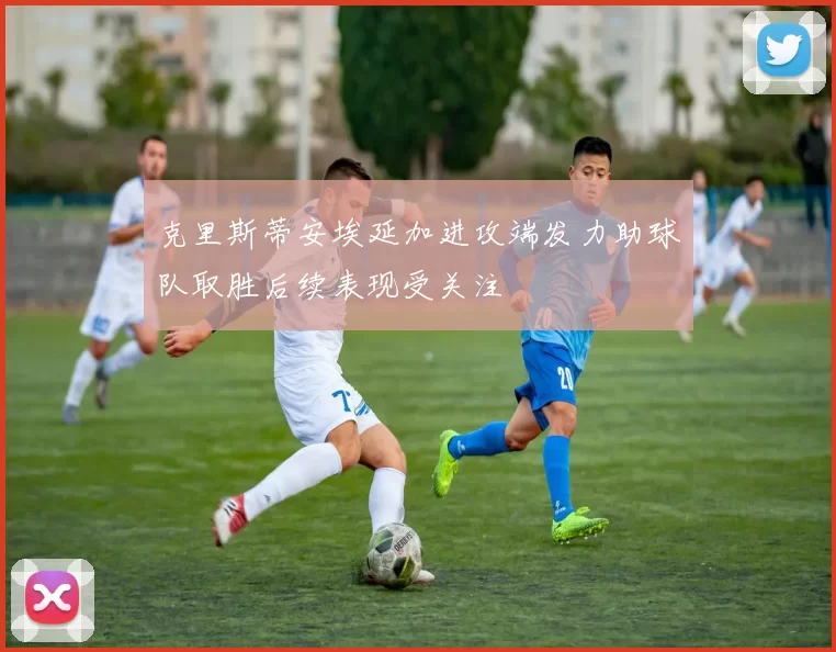 克里斯蒂安埃延加进攻端发力助球队取胜后续表现受关注