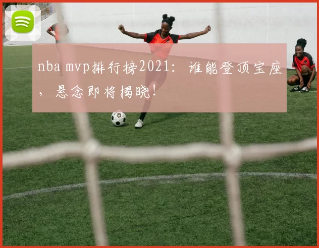 nba mvp排行榜2021：谁能登顶宝座，悬念即将揭晓！
