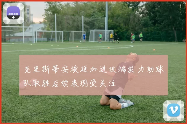 克里斯蒂安埃延加进攻端发力助球队取胜后续表现受关注