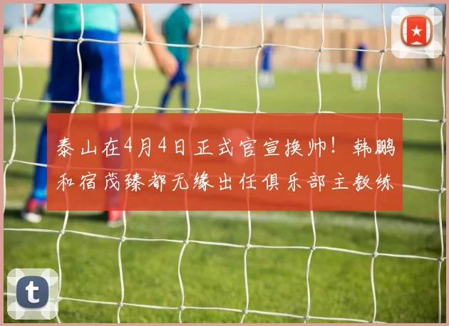 泰山在4月4日正式官宣换帅!韩鹏和宿茂臻都无缘出任俱乐部主教练,新帅入队_黄政宇_赵剑非_国足