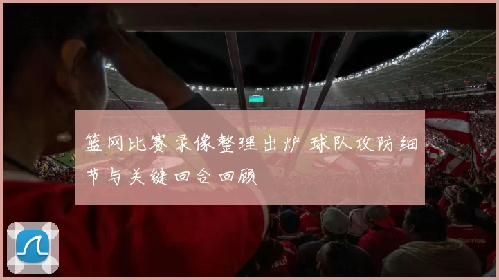 篮网比赛录像整理出炉 球队攻防细节与关键回合回顾