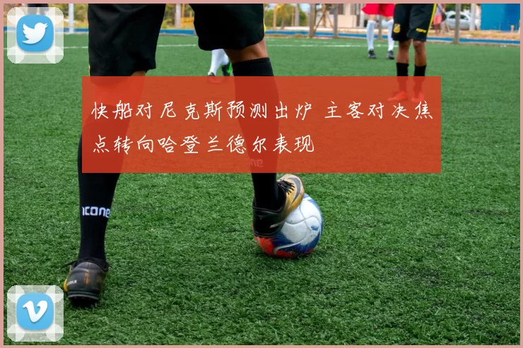 快船对尼克斯预测出炉 主客对决焦点转向哈登兰德尔表现