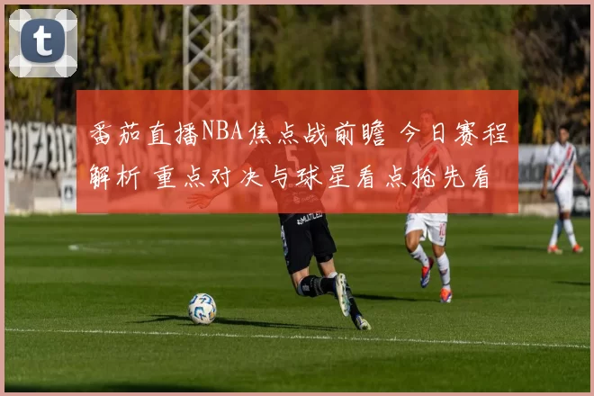 番茄直播NBA焦点战前瞻 今日赛程解析 重点对决与球星看点抢先看