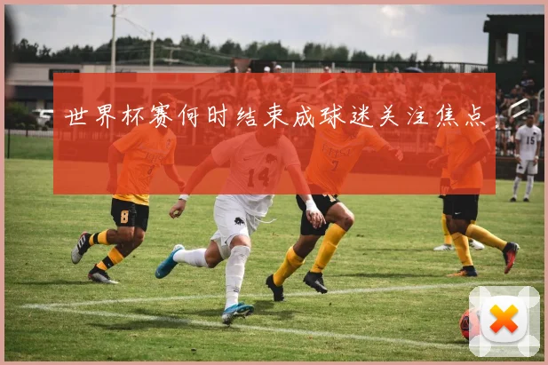 世界杯赛何时结束成球迷关注焦点