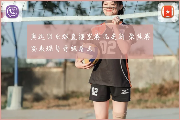 奥运羽毛球直播室赛况更新 聚焦赛场表现与晋级看点
