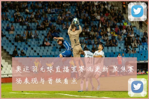 奥运羽毛球直播室赛况更新 聚焦赛场表现与晋级看点
