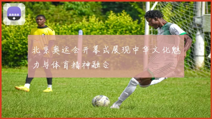 北京奥运会开幕式展现中华文化魅力与体育精神融合