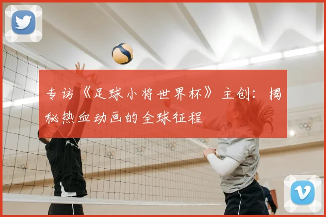 专访《足球小将世界杯》主创：揭秘热血动画的全球征程