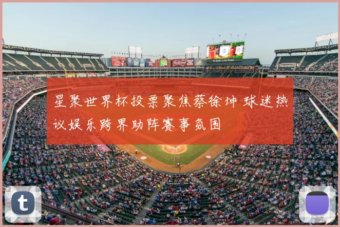 星聚世界杯投票聚焦蔡徐坤 球迷热议娱乐跨界助阵赛事氛围