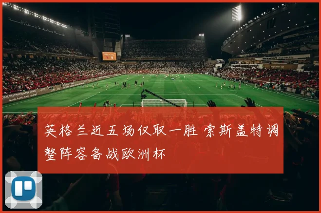 英格兰近五场仅取一胜 索斯盖特调整阵容备战欧洲杯